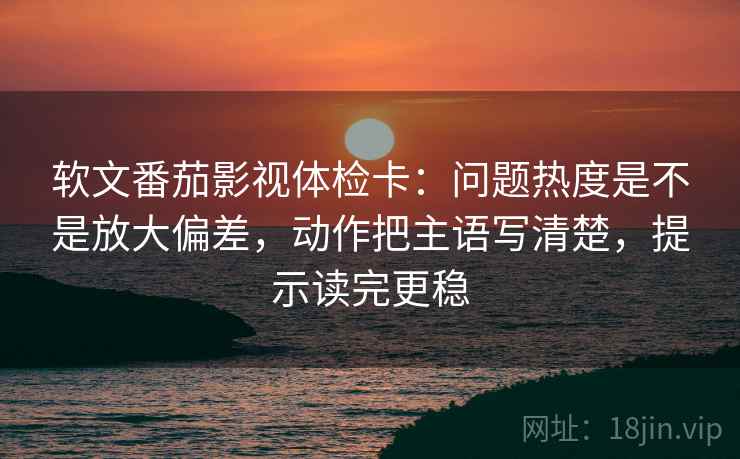 软文番茄影视体检卡：问题热度是不是放大偏差，动作把主语写清楚，提示读完更稳