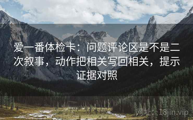 爱一番体检卡:问题评论区是不是二次叙事,动作把相关写回相关,提示证据对照 爱一番体检卡:问题评论区是不是二次叙事,动作把相关写回相关,提示证据对照