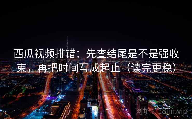 西瓜视频排错：先查结尾是不是强收束，再把时间写成起止（读完更稳）