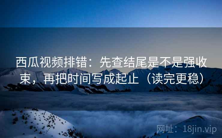 西瓜视频排错：先查结尾是不是强收束，再把时间写成起止（读完更稳）