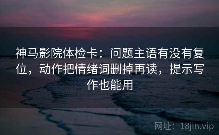神马影院体检卡：问题主语有没有复位，动作把情绪词删掉再读，提示写作也能用