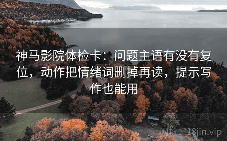 神马影院体检卡：问题主语有没有复位，动作把情绪词删掉再读，提示写作也能用