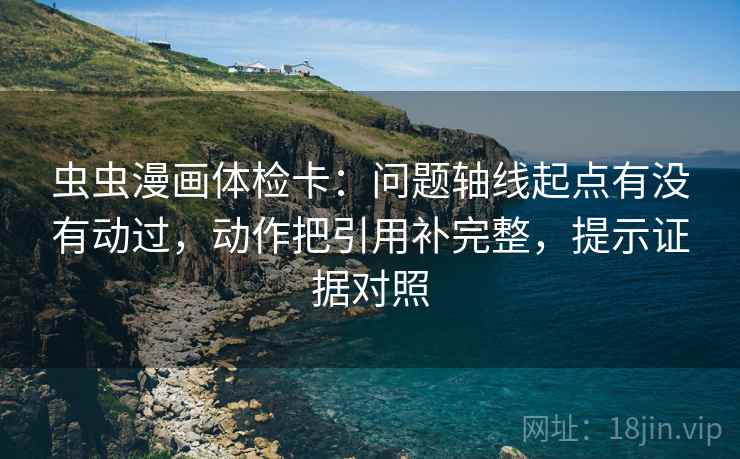 虫虫漫画体检卡:问题轴线起点有没有动过,动作把引用补完整,提示证据对照 虫虫漫画体检卡:问题轴线起点有没有动过,动作把引用补完整,提示证据对照