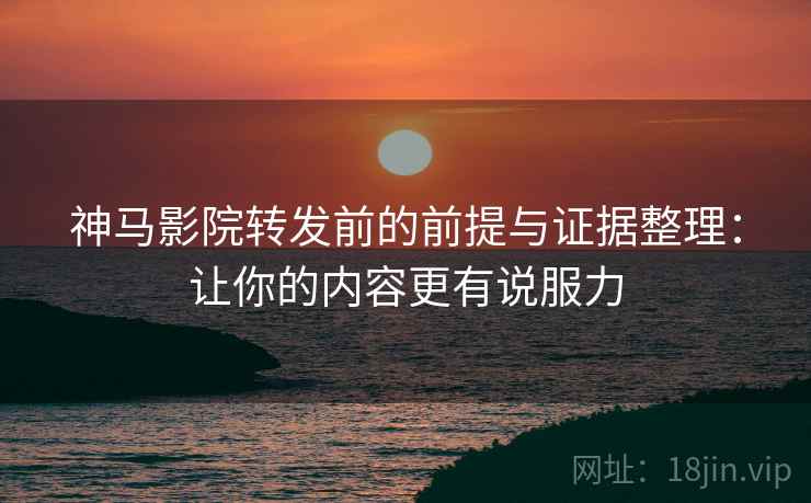 神马影院转发前的前提与证据整理：让你的内容更有说服力