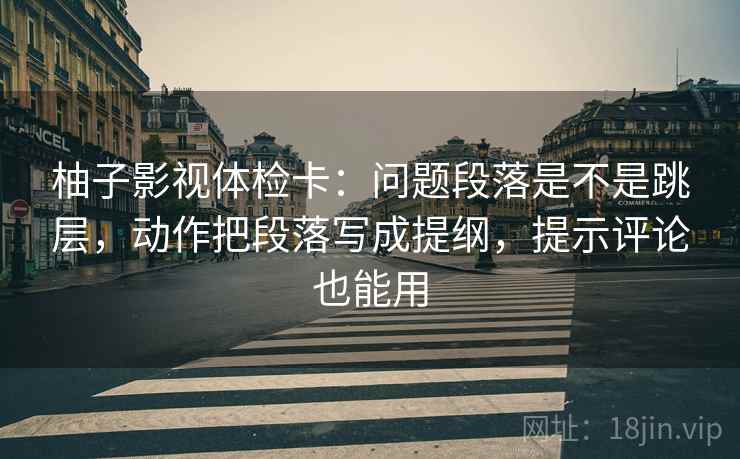 柚子影视体检卡：问题段落是不是跳层，动作把段落写成提纲，提示评论也能用