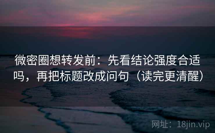 微密圈想转发前：先看结论强度合适吗，再把标题改成问句（读完更清醒）