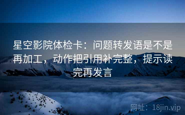 星空影院体检卡：问题转发语是不是再加工，动作把引用补完整，提示读完再发言