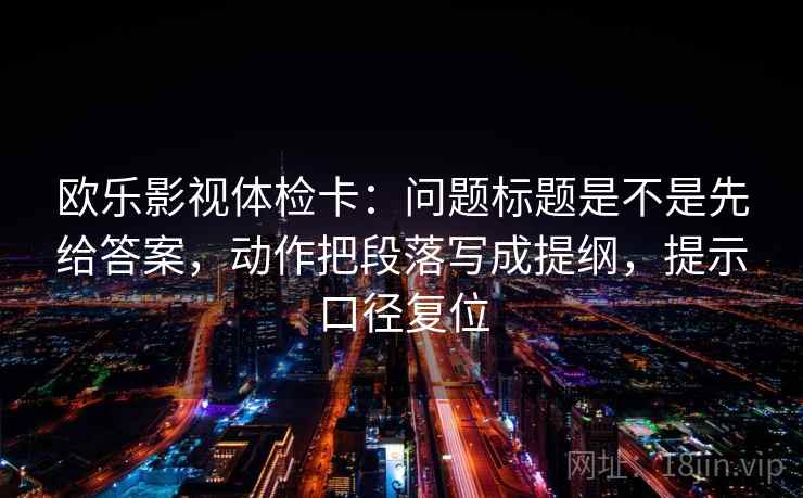 欧乐影视体检卡：问题标题是不是先给答案，动作把段落写成提纲，提示口径复位