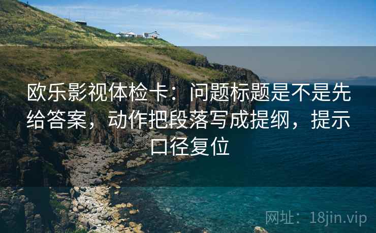 欧乐影视体检卡：问题标题是不是先给答案，动作把段落写成提纲，提示口径复位