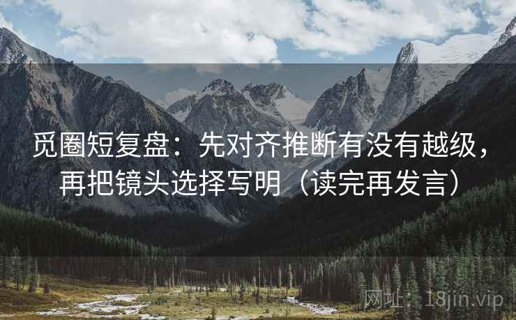 觅圈短复盘：先对齐推断有没有越级，再把镜头选择写明（读完再发言）