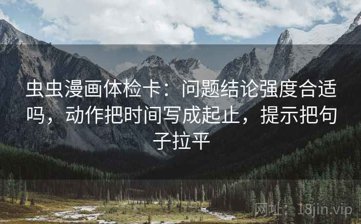 虫虫漫画体检卡：问题结论强度合适吗，动作把时间写成起止，提示把句子拉平