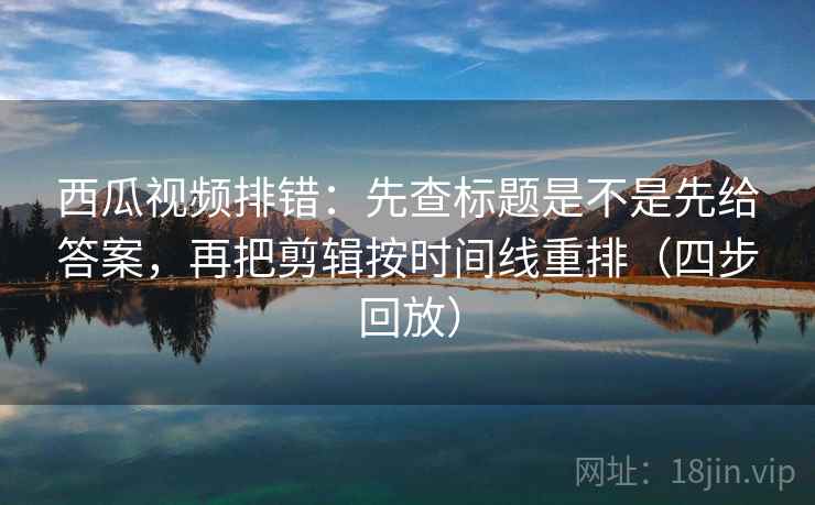 西瓜视频排错：先查标题是不是先给答案，再把剪辑按时间线重排（四步回放）