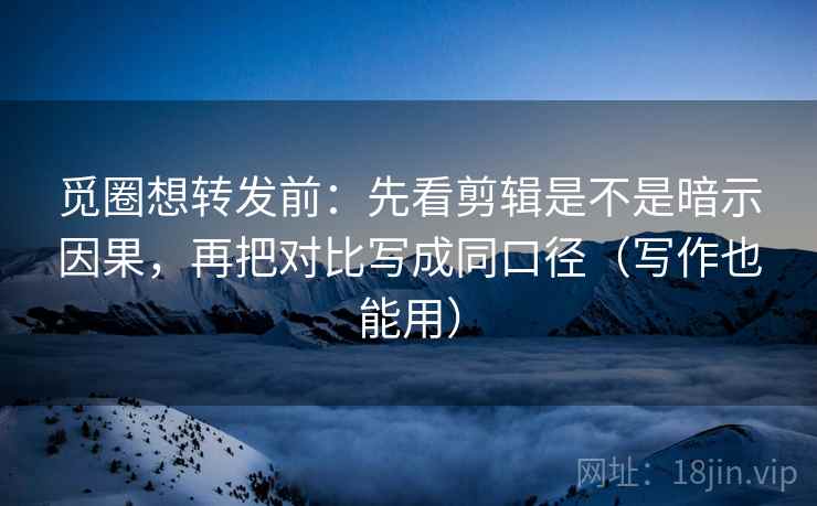 觅圈想转发前：先看剪辑是不是暗示因果，再把对比写成同口径（写作也能用）