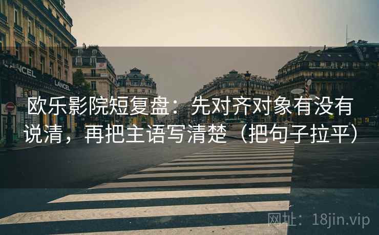 欧乐影院短复盘：先对齐对象有没有说清，再把主语写清楚（把句子拉平）