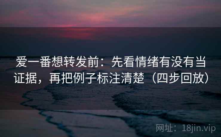 爱一番想转发前：先看情绪有没有当证据，再把例子标注清楚（四步回放）