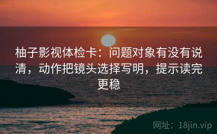 柚子影视体检卡：问题对象有没有说清，动作把镜头选择写明，提示读完更稳
