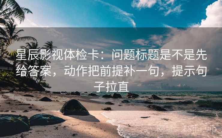 星辰影视体检卡：问题标题是不是先给答案，动作把前提补一句，提示句子拉直