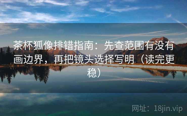 茶杯狐像排错指南：先查范围有没有画边界，再把镜头选择写明（读完更稳）