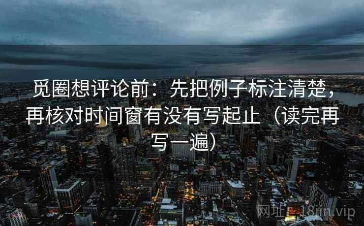 觅圈想评论前：先把例子标注清楚，再核对时间窗有没有写起止（读完再写一遍）