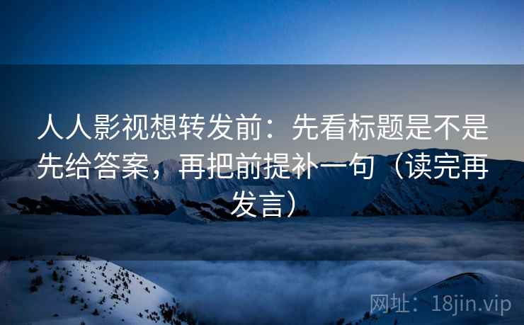 人人影视想转发前：先看标题是不是先给答案，再把前提补一句（读完再发言）