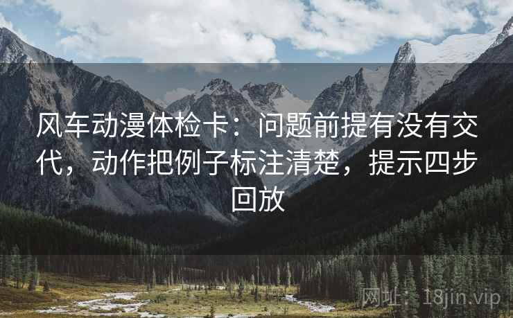 风车动漫体检卡：问题前提有没有交代，动作把例子标注清楚，提示四步回放