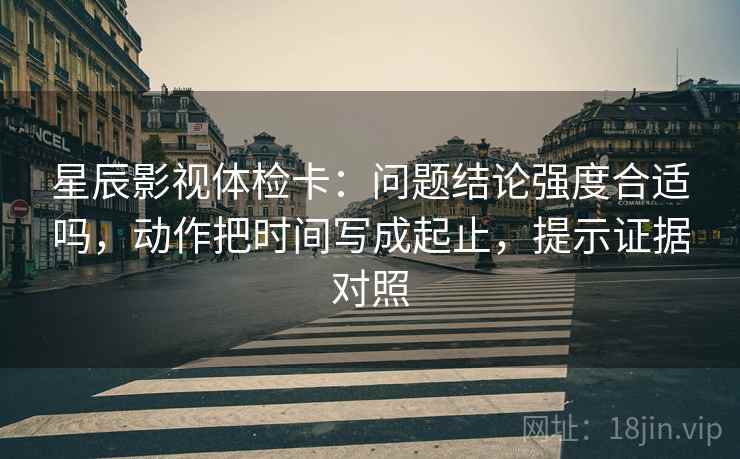 星辰影视体检卡：问题结论强度合适吗，动作把时间写成起止，提示证据对照