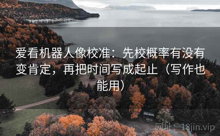 爱看机器人像校准：先校概率有没有变肯定，再把时间写成起止（写作也能用）