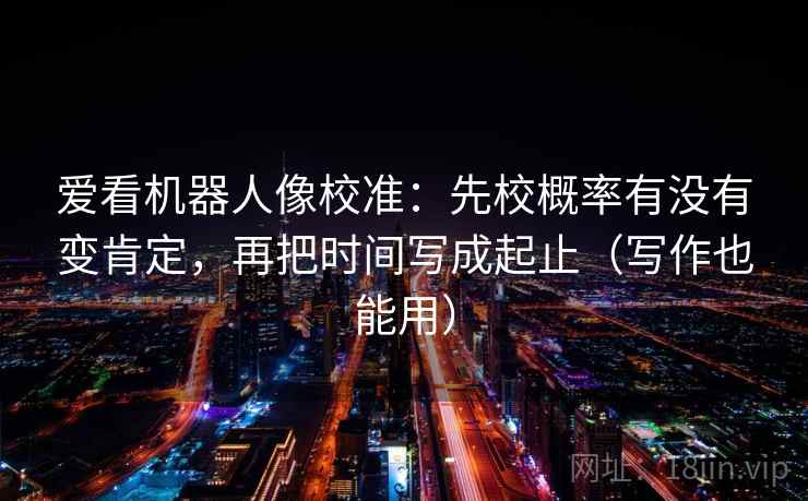 爱看机器人像校准：先校概率有没有变肯定，再把时间写成起止（写作也能用）