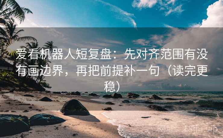 爱看机器人短复盘：先对齐范围有没有画边界，再把前提补一句（读完更稳）
