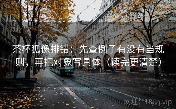茶杯狐像排错：先查例子有没有当规则，再把对象写具体（读完更清楚）