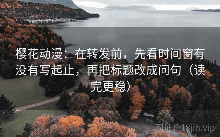 樱花动漫：在转发前，先看时间窗有没有写起止，再把标题改成问句（读完更稳）