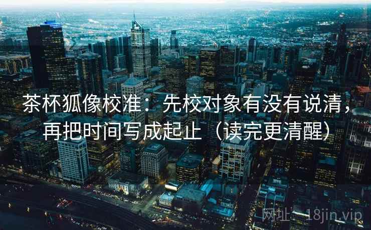 茶杯狐像校准：先校对象有没有说清，再把时间写成起止（读完更清醒）