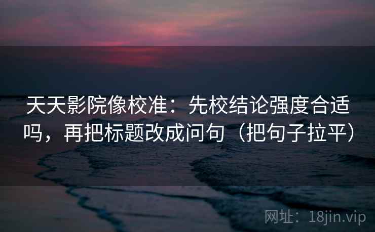 天天影院像校准：先校结论强度合适吗，再把标题改成问句（把句子拉平）