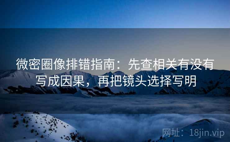 微密圈像排错指南：先查相关有没有写成因果，再把镜头选择写明