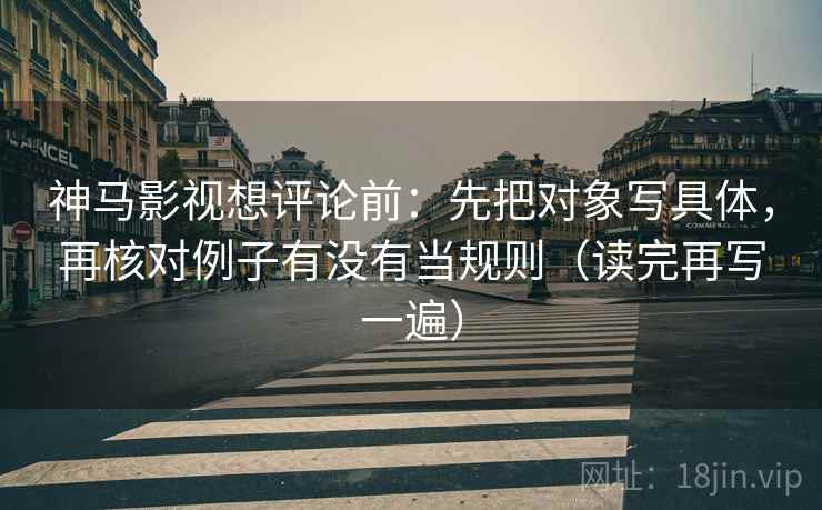 神马影视想评论前：先把对象写具体，再核对例子有没有当规则（读完再写一遍）