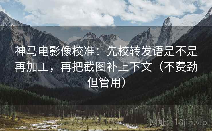 神马电影像校准：先校转发语是不是再加工，再把截图补上下文（不费劲但管用）