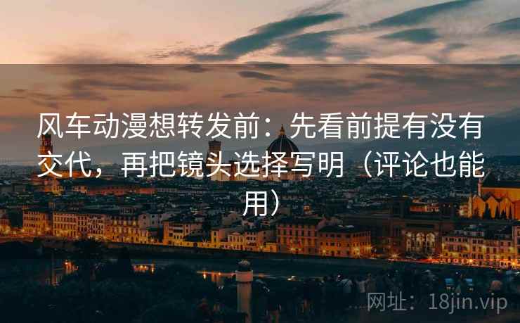 风车动漫想转发前：先看前提有没有交代，再把镜头选择写明（评论也能用）
