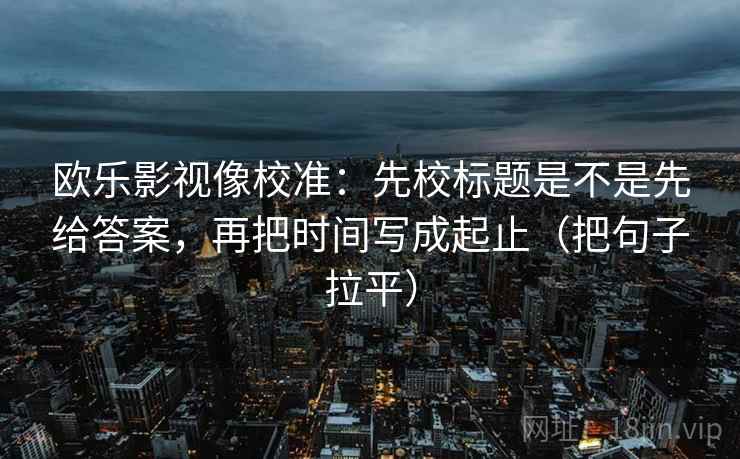 欧乐影视像校准：先校标题是不是先给答案，再把时间写成起止（把句子拉平）