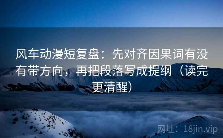 风车动漫短复盘：先对齐因果词有没有带方向，再把段落写成提纲（读完更清醒）