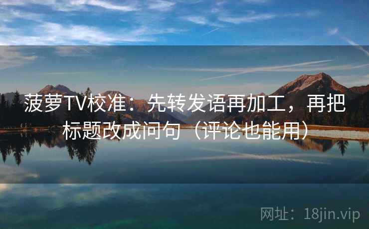 菠萝TV校准：先转发语再加工，再把标题改成问句（评论也能用）