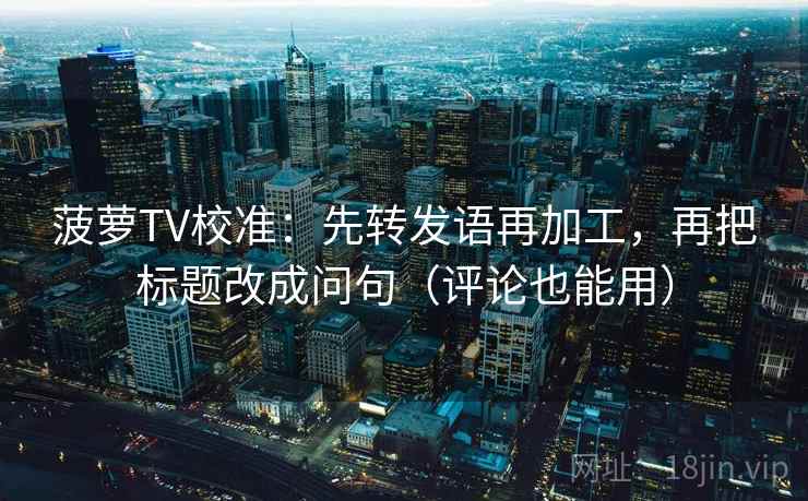 菠萝TV校准：先转发语再加工，再把标题改成问句（评论也能用）