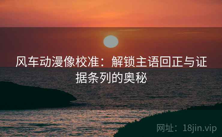 风车动漫像校准：解锁主语回正与证据条列的奥秘
