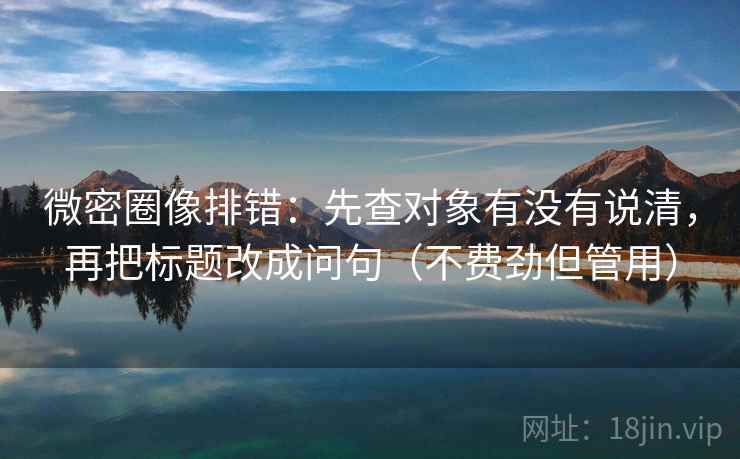 微密圈像排错：先查对象有没有说清，再把标题改成问句（不费劲但管用）