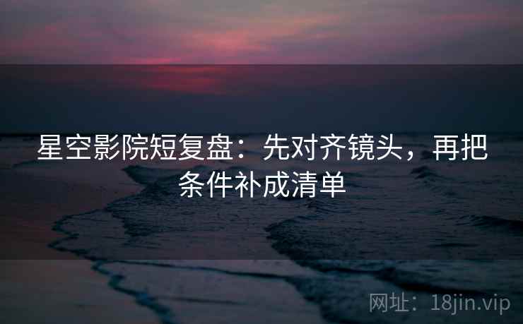星空影院短复盘：先对齐镜头，再把条件补成清单